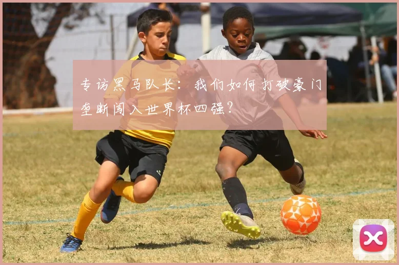 专访黑马队长:我们如何打破豪门垄断闯入世界杯四强?