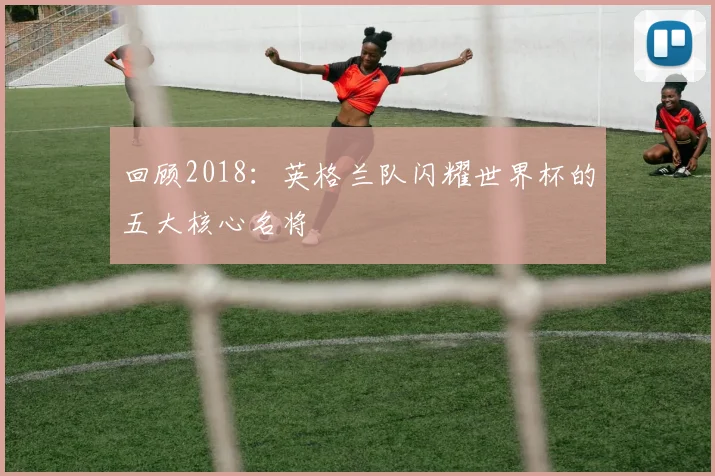 回顾2018：英格兰队闪耀世界杯的五大核心名将