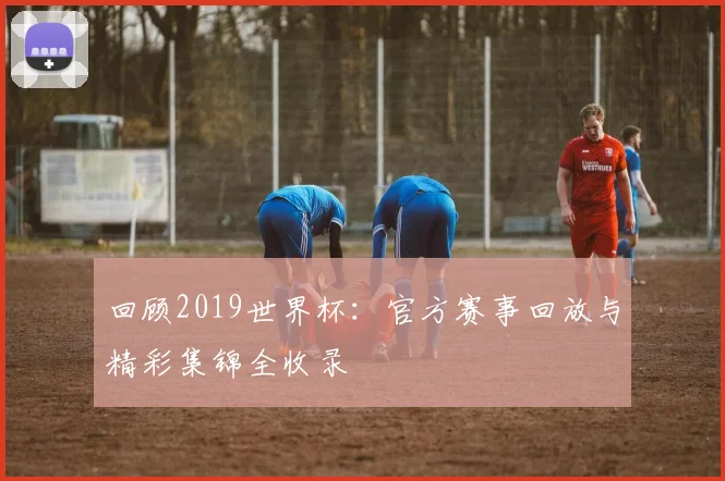 回顾2019世界杯：官方赛事回放与精彩集锦全收录