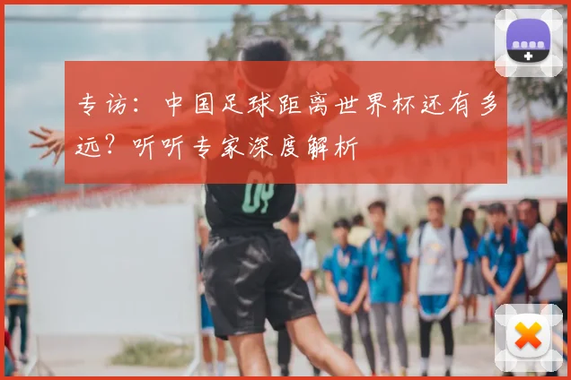 专访:中国足球距离世界杯还有多远?听听专家深度解析