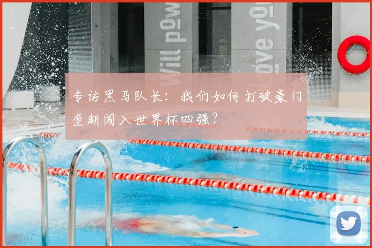 专访黑马队长:我们如何打破豪门垄断闯入世界杯四强?