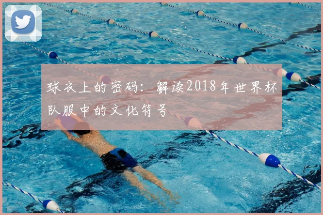球衣上的密码:解读2018年世界杯队服中的文化符号