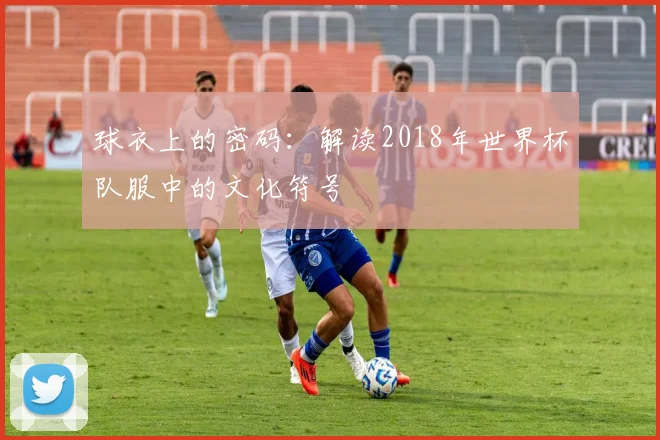 球衣上的密码:解读2018年世界杯队服中的文化符号