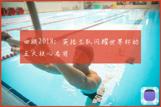 回顾2018：英格兰队闪耀世界杯的五大核心名将