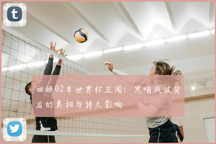 回顾02年世界杯丑闻：黑哨风波背后的真相与持久影响