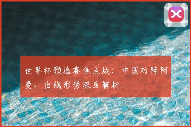 世界杯预选赛焦点战：中国对阵阿曼，出线形势深度解析