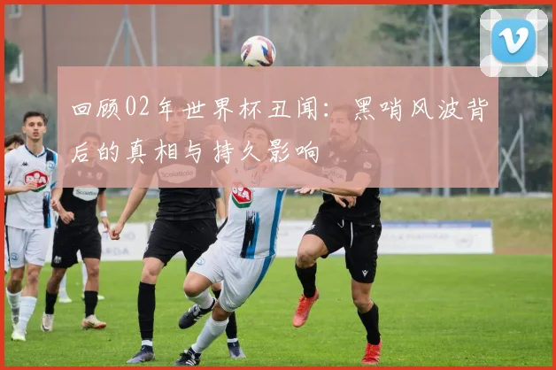 回顾02年世界杯丑闻:黑哨风波背后的真相与持久影响