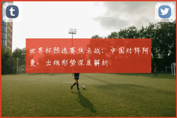 世界杯预选赛焦点战：中国对阵阿曼，出线形势深度解析