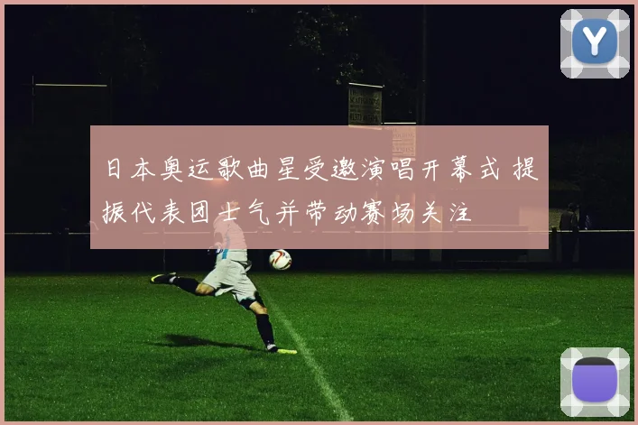 日本奥运歌曲星受邀演唱开幕式 提振代表团士气并带动赛场关注