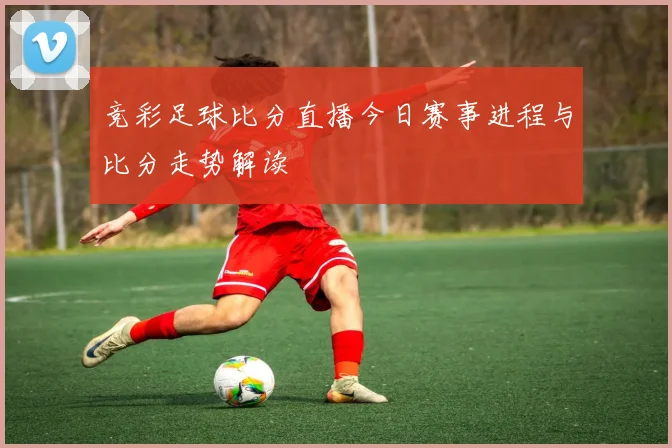 竞彩足球比分直播今日赛事进程与比分走势解读