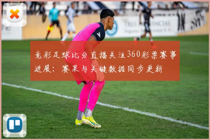 竞彩足球比分直播关注360彩票赛事进展：赛果与关键数据同步更新