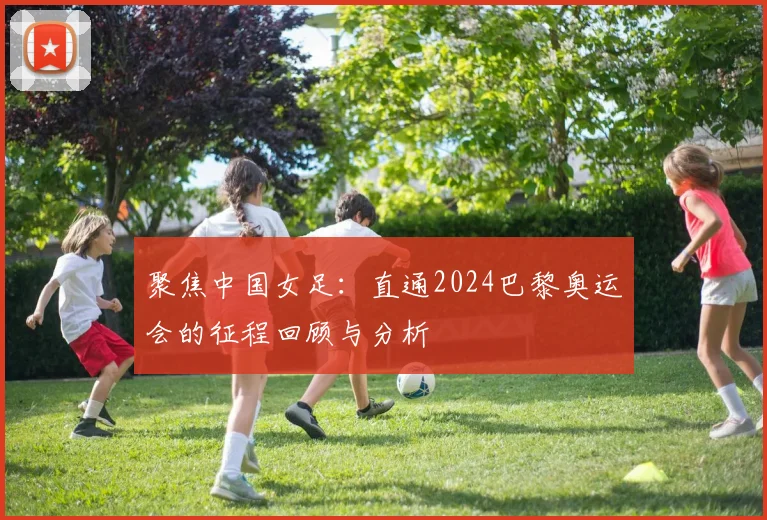 聚焦中国女足：直通2024巴黎奥运会的征程回顾与分析