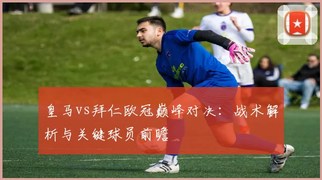 皇马vs拜仁欧冠巅峰对决：战术解析与关键球员前瞻