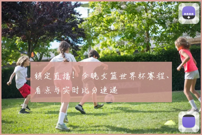 锁定直播！今晚女篮世界杯赛程、看点与实时比分速递