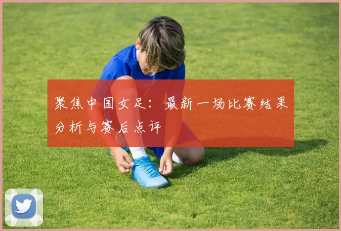 聚焦中国女足：最新一场比赛结果分析与赛后点评