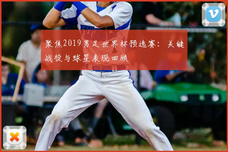 聚焦2019男足世界杯预选赛：关键战役与球星表现回顾