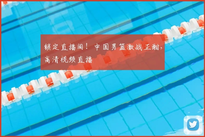 锁定直播间！中国男篮激战正酣，高清视频直播