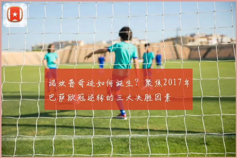 诺坎普奇迹如何诞生？聚焦2017年巴萨欧冠逆转的三大决胜因素