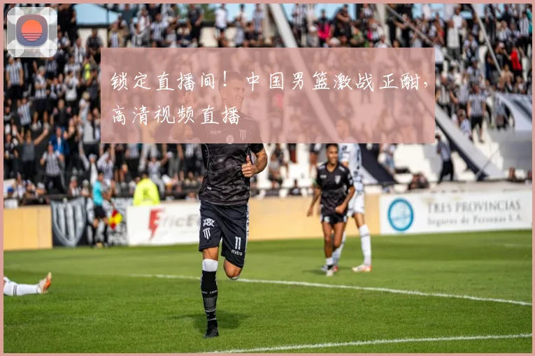 锁定直播间！中国男篮激战正酣，高清视频直播