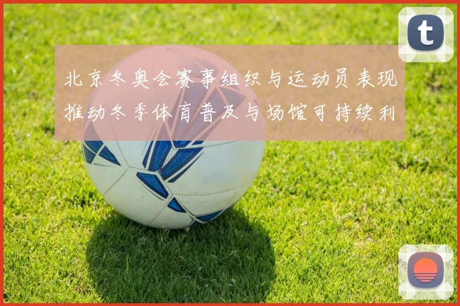 北京冬奥会赛事组织与运动员表现推动冬季体育普及与场馆可持续利用