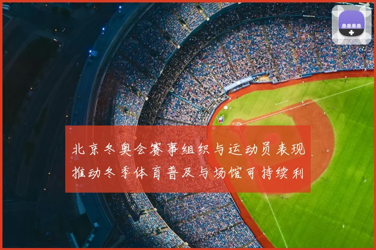 北京冬奥会赛事组织与运动员表现推动冬季体育普及与场馆可持续利用