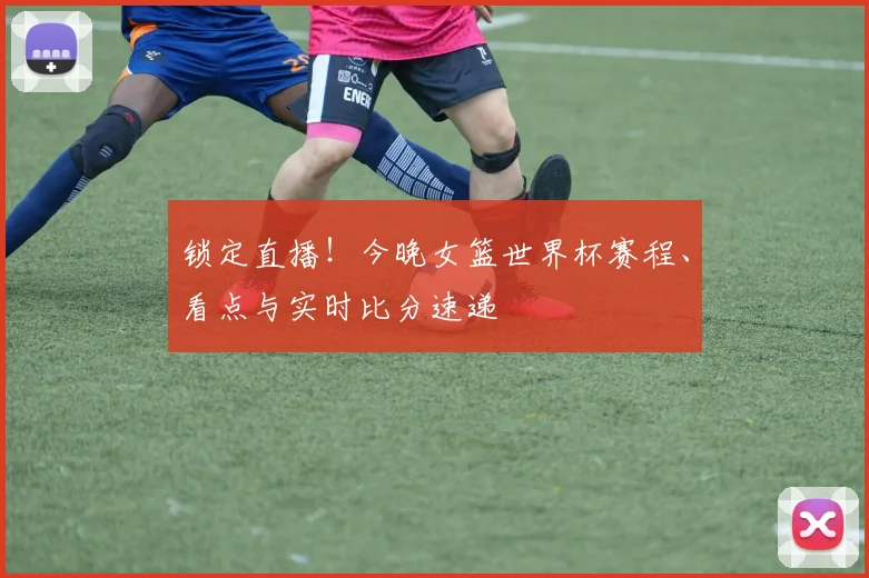 锁定直播！今晚女篮世界杯赛程、看点与实时比分速递