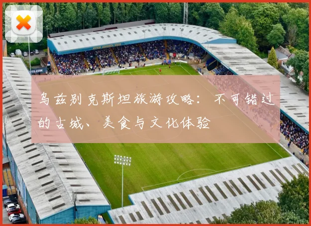 乌兹别克斯坦旅游攻略：不可错过的古城、美食与文化体验