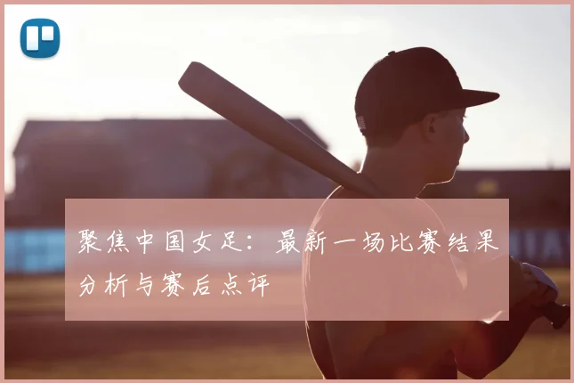 聚焦中国女足：最新一场比赛结果分析与赛后点评