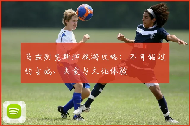 乌兹别克斯坦旅游攻略：不可错过的古城、美食与文化体验