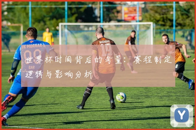 世界杯时间背后的考量：赛程制定逻辑与影响分析